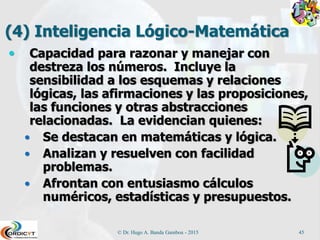 (4) Inteligencia Lógico-Matemática
 Capacidad para razonar y manejar con
destreza los números. Incluye la
sensibilidad a los esquemas y relaciones
lógicas, las afirmaciones y las proposiciones,
las funciones y otras abstracciones
relacionadas. La evidencian quienes:
 Se destacan en matemáticas y lógica.
 Analizan y resuelven con facilidad
problemas.
 Afrontan con entusiasmo cálculos
numéricos, estadísticas y presupuestos.
© Dr. Hugo A. Banda Gamboa - 2015 45
 