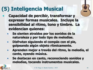 (5) Inteligencia Musical
 Capacidad de percibir, transformar y
expresar formas musicales. Incluye la
sensibilidad al ritmo, tono y timbre. La
evidencian quienes:
 Se sienten atraídos por los sonidos de la
naturaleza y por todo tipo de melodías.
 Disfrutan siguiendo el compás con el pie,
golpeando algún objeto rítmicamente.
 Aprenden mejor a través del ritmo, la melodía, el
canto, oyendo música.
 Se destacan en canto, reconociendo sonidos y
melodías, tocando instrumentos musicales.
© Dr. Hugo A. Banda Gamboa - 2015 46
 