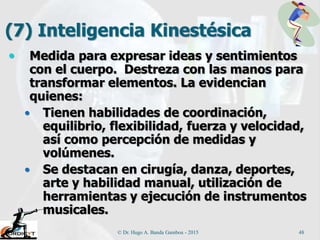 (7) Inteligencia Kinestésica
 Medida para expresar ideas y sentimientos
con el cuerpo. Destreza con las manos para
transformar elementos. La evidencian
quienes:
 Tienen habilidades de coordinación,
equilibrio, flexibilidad, fuerza y velocidad,
así como percepción de medidas y
volúmenes.
 Se destacan en cirugía, danza, deportes,
arte y habilidad manual, utilización de
herramientas y ejecución de instrumentos
musicales.
© Dr. Hugo A. Banda Gamboa - 2015 48
 