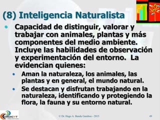 (8) Inteligencia Naturalista
 Capacidad de distinguir, valorar y
trabajar con animales, plantas y más
componentes del medio ambiente.
Incluye las habilidades de observación
y experimentación del entorno. La
evidencian quienes:
 Aman la naturaleza, los animales, las
plantas y en general, el mundo natural.
 Se destacan y disfrutan trabajando en la
naturaleza, identificando y protegiendo la
flora, la fauna y su entorno natural.
© Dr. Hugo A. Banda Gamboa - 2015 49
 