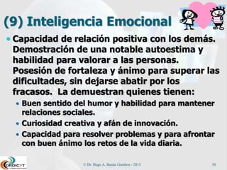 (9) Inteligencia Emocional
 Capacidad de relación positiva con los demás.
Demostración de una notable autoestima y
habilidad para valorar a las personas.
Posesión de fortaleza y ánimo para superar las
dificultades, sin dejarse abatir por los
fracasos. La demuestran quienes tienen:
 Buen sentido del humor y habilidad para mantener
relaciones sociales.
 Curiosidad creativa y afán de innovación.
 Capacidad para resolver problemas y para afrontar
con buen ánimo los retos de la vida diaria.
© Dr. Hugo A. Banda Gamboa - 2015 50
 
