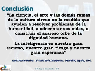 Conclusión
“La ciencia, el arte y las demás ramas
de la cultura sirven en la medida que
ayuden a resolver problemas de la
humanidad, a adecentar sus vidas, a
construir el azaroso orbe de la
dignidad humana.
La inteligencia es nuestro gran
recurso, nuestro gran riesgo y nuestra
gran esperanza”
José Antonio Marina. El Vuelo de la Inteligencia. Debolsillo, España, 2002.
© Dr. Hugo A. Banda Gamboa - 2015 51
 