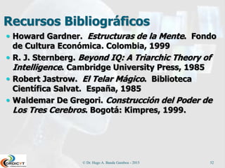 Recursos Bibliográficos
 Howard Gardner. Estructuras de la Mente. Fondo
de Cultura Económica. Colombia, 1999
 R. J. Sternberg. Beyond IQ: A Triarchic Theory of
Intelligence. Cambridge University Press, 1985
 Robert Jastrow. El Telar Mágico. Biblioteca
Científica Salvat. España, 1985
 Waldemar De Gregori. Construcción del Poder de
Los Tres Cerebros. Bogotá: Kimpres, 1999.
© Dr. Hugo A. Banda Gamboa - 2015 52
 