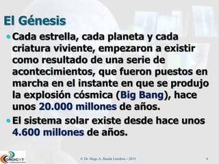El Génesis
 Cada estrella, cada planeta y cada
criatura viviente, empezaron a existir
como resultado de una serie de
acontecimientos, que fueron puestos en
marcha en el instante en que se produjo
la explosión cósmica (Big Bang), hace
unos 20.000 millones de años.
 El sistema solar existe desde hace unos
4.600 millones de años.
© Dr. Hugo A. Banda Gamboa - 2015 6
 