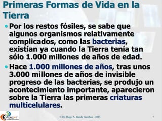 Primeras Formas de Vida en la
Tierra
 Por los restos fósiles, se sabe que
algunos organismos relativamente
complicados, como las bacterias,
existían ya cuando la Tierra tenía tan
sólo 1.000 millones de años de edad.
 Hace 1.000 millones de años, tras unos
3.000 millones de años de invisible
progreso de las bacterias, se produjo un
acontecimiento importante, aparecieron
sobre la Tierra las primeras criaturas
multicelulares.
© Dr. Hugo A. Banda Gamboa - 2015 7
 