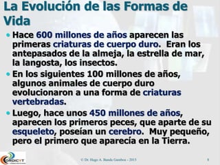 La Evolución de las Formas de
Vida
 Hace 600 millones de años aparecen las
primeras criaturas de cuerpo duro. Eran los
antepasados de la almeja, la estrella de mar,
la langosta, los insectos.
 En los siguientes 100 millones de años,
algunos animales de cuerpo duro
evolucionaron a una forma de criaturas
vertebradas.
 Luego, hace unos 450 millones de años,
aparecen los primeros peces, que aparte de su
esqueleto, poseían un cerebro. Muy pequeño,
pero el primero que aparecía en la Tierra.
© Dr. Hugo A. Banda Gamboa - 2015 8
 