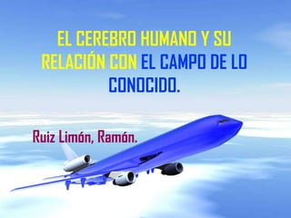 EL CEREBRO HUMANO Y SU
 RELACIÓN CON EL CAMPO DE LO
          CONOCIDO.

Ruiz Limón, Ramón.
 