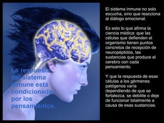 El sistema inmune no solo escucha, sino que reacciona al diálogo emocional. Es esto lo que afirma la ciencia médica: que las células que defienden el organismo tienen puntos concretos de recepción de neuropéptidos, las sustancias que produce el cerebro con cada pensamiento.  Y que la respuesta de esas células a los gérmenes patógenos varía dependiendo de que se fortalezca, se debilite o deje de funcionar totalmente a causa de esas sustancias.  La respuesta del sistema inmune está condicionada por los pensamientos.  