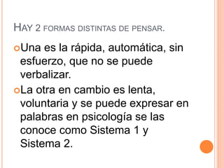 HAY 2 FORMAS DISTINTAS DE PENSAR.
Una es la rápida, automática, sin
esfuerzo, que no se puede
verbalizar.
La otra en cambio es lenta,
voluntaria y se puede expresar en
palabras en psicología se las
conoce como Sistema 1 y
Sistema 2.
 