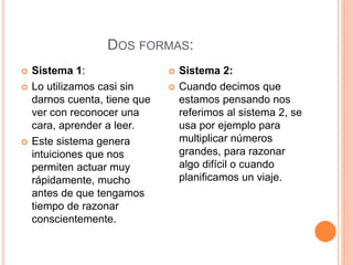 DOS FORMAS:
 Sistema 1:
 Lo utilizamos casi sin
darnos cuenta, tiene que
ver con reconocer una
cara, aprender a leer.
 Este sistema genera
intuiciones que nos
permiten actuar muy
rápidamente, mucho
antes de que tengamos
tiempo de razonar
conscientemente.
 Sistema 2:
 Cuando decimos que
estamos pensando nos
referimos al sistema 2, se
usa por ejemplo para
multiplicar números
grandes, para razonar
algo difícil o cuando
planificamos un viaje.
 