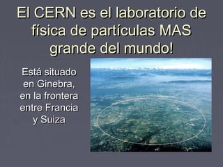 El CERN es el laboratorio de
  física de partículas MAS
      grande del mundo!
Está situado
 en Ginebra,
en la frontera
entre Francia
   y Suiza
 