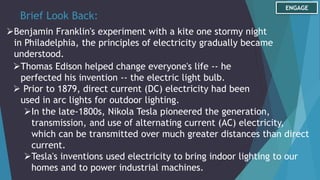 Brief Look Back:
Benjamin Franklin's experiment with a kite one stormy night
in Philadelphia, the principles of electricity gradually became
understood.
ENGAGE
Thomas Edison helped change everyone's life -- he
perfected his invention -- the electric light bulb.
 Prior to 1879, direct current (DC) electricity had been
used in arc lights for outdoor lighting.
In the late-1800s, Nikola Tesla pioneered the generation,
transmission, and use of alternating current (AC) electricity,
which can be transmitted over much greater distances than direct
current.
Tesla's inventions used electricity to bring indoor lighting to our
homes and to power industrial machines.
 