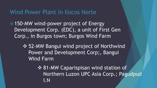 Wind Power Plant in Ilocos Norte
 150-MW wind-power project of Energy
Development Corp. (EDC), a unit of First Gen
Corp., in Burgos town; Burgos Wind Farm
 52-MW Bangui wind project of Northwind
Power and Development Corp;, Bangui
Wind Farm
 81-MW Caparispisan wind station of
Northern Luzon UPC Asia Corp.; Pagudpud
I.N
 