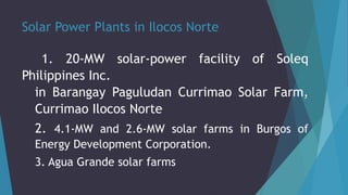 Solar Power Plants in Ilocos Norte
1. 20-MW solar-power facility of Soleq
Philippines Inc.
in Barangay Paguludan Currimao Solar Farm,
Currimao Ilocos Norte
2. 4.1-MW and 2.6-MW solar farms in Burgos of
Energy Development Corporation.
3. Agua Grande solar farms
 