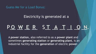 Guess Me for a Load Bonus:
Electricity is generated at a
P__ __ __ __ S__ __ __ __ __ __.
A power station, also referred to as a power plant and
sometimes generating station or generating plant, is an
industrial facility for the generation of electric power.
 
