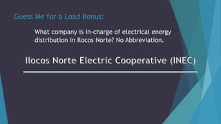 Guess Me for a Load Bonus:
What company is in-charge of electrical energy
distribution in Ilocos Norte? No Abbreviation.
 