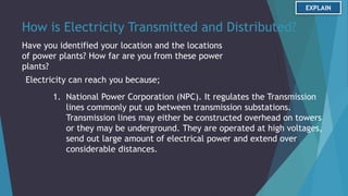 How is Electricity Transmitted and Distributed?
Have you identified your location and the locations
of power plants? How far are you from these power
plants?
Electricity can reach you because;
1. National Power Corporation (NPC). It regulates the Transmission
lines commonly put up between transmission substations.
Transmission lines may either be constructed overhead on towers
or they may be underground. They are operated at high voltages,
send out large amount of electrical power and extend over
considerable distances.
EXPLAIN
 