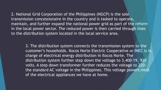 2. National Grid Corporation of the Philippines (NGCP) is the sole
transmission concessionaire in the country and is tasked to operate,
maintain, and further expand the national power grid as part of the reform
in the local power sector. The reduced power is then carried through lines
to the distribution system located in the local service area.
3. The distribution system connects the transmission system to the
customer’s households. Ilocos Norte Electric Cooperative or INEC is in
charge of electrical energy distribution in Ilocos Norte. The
distribution system further step down the voltage to 3,400-19, 920
volts. A step down transformer further reduces the voltage to 220-
the standard AC voltage in the Philippines. This voltage powers most
of the electrical appliances we have at home.
 