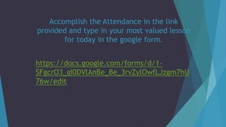 Accomplish the Attendance in the link
provided and type in your most valued lesson
for today in the google form.
https://docs.google.com/forms/d/1-
SFgcrO3_gI0DVlAnBe_Be_3rvZylOwfLJzgm7hU
76w/edit
 