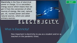 Guess Me for a Load Bonus:
What important component went missing in the
scenario that caused the marriage proposal
failed?
What is Electricity?
How important is electricity to you as a student and/or as
teachers in the pandemic times.
Electricity is the flow of electrical
power or charge. It is a secondary
energy source which means that we
get it from the conversion of other
sources of energy, like coal, natural
gas, oil, nuclear power and other
natural sources, which are called
primary sources.
ELICIT
 