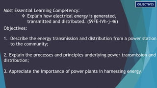 Most Essential Learning Competency:
 Explain how electrical energy is generated,
transmitted and distributed. (S9FE-IVh-j-46)
Objectives:
1. Describe the energy transmission and distribution from a power station
to the community;
2. Explain the processes and principles underlying power transmission and
distribution;
3. Appreciate the importance of power plants in harnessing energy.
OBJECTIVES
 