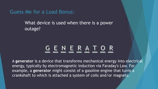 Guess Me for a Load Bonus:
What device is used when there is a power
outage?
A generator is a device that transforms mechanical energy into electrical
energy, typically by electromagnetic induction via Faraday's Law. For
example, a generator might consist of a gasoline engine that turns a
crankshaft to which is attached a system of coils and/or magnets.
 