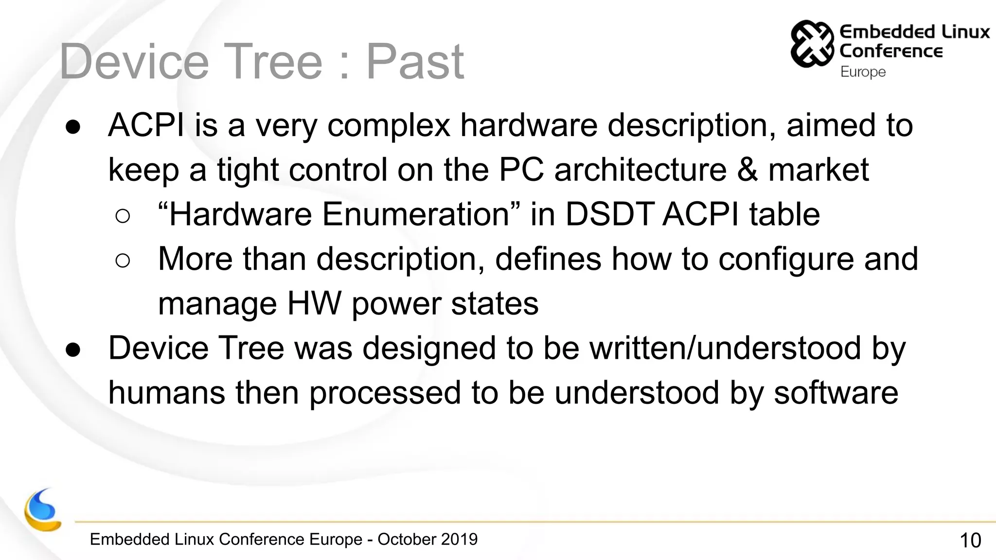 Embedded Linux Conference Europe - October 2019
Device Tree : Past
● ACPI is a very complex hardware description, aimed to
keep a tight control on the PC architecture & market
○ “Hardware Enumeration” in DSDT ACPI table
○ More than description, defines how to configure and
manage HW power states
● Device Tree was designed to be written/understood by
humans then processed to be understood by software
10
 