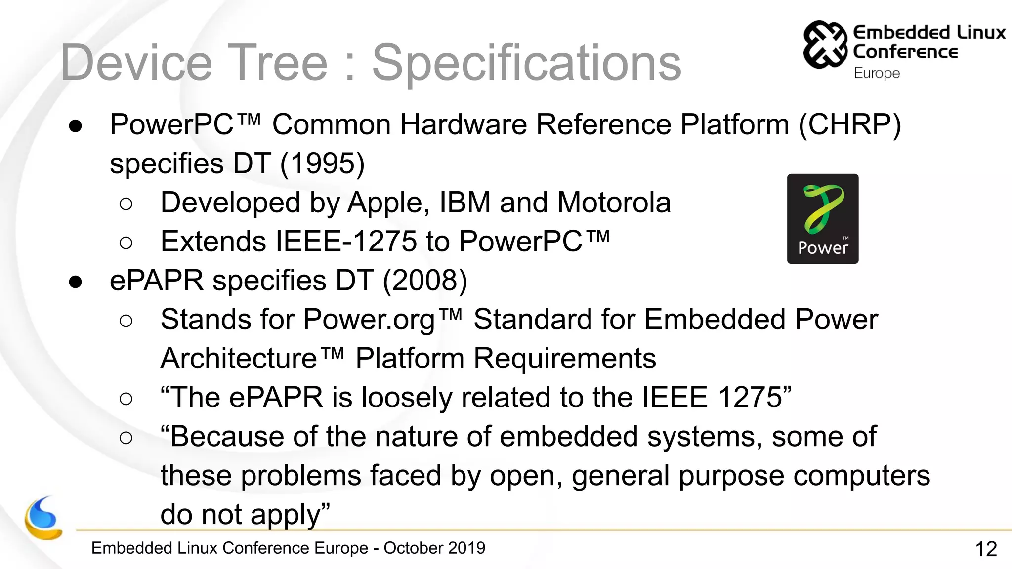 Embedded Linux Conference Europe - October 2019
Device Tree : Specifications
● PowerPC™ Common Hardware Reference Platform (CHRP)
specifies DT (1995)
○ Developed by Apple, IBM and Motorola
○ Extends IEEE-1275 to PowerPC™
● ePAPR specifies DT (2008)
○ Stands for Power.org™ Standard for Embedded Power
Architecture™ Platform Requirements
○ “The ePAPR is loosely related to the IEEE 1275”
○ “Because of the nature of embedded systems, some of
these problems faced by open, general purpose computers
do not apply”
12
 