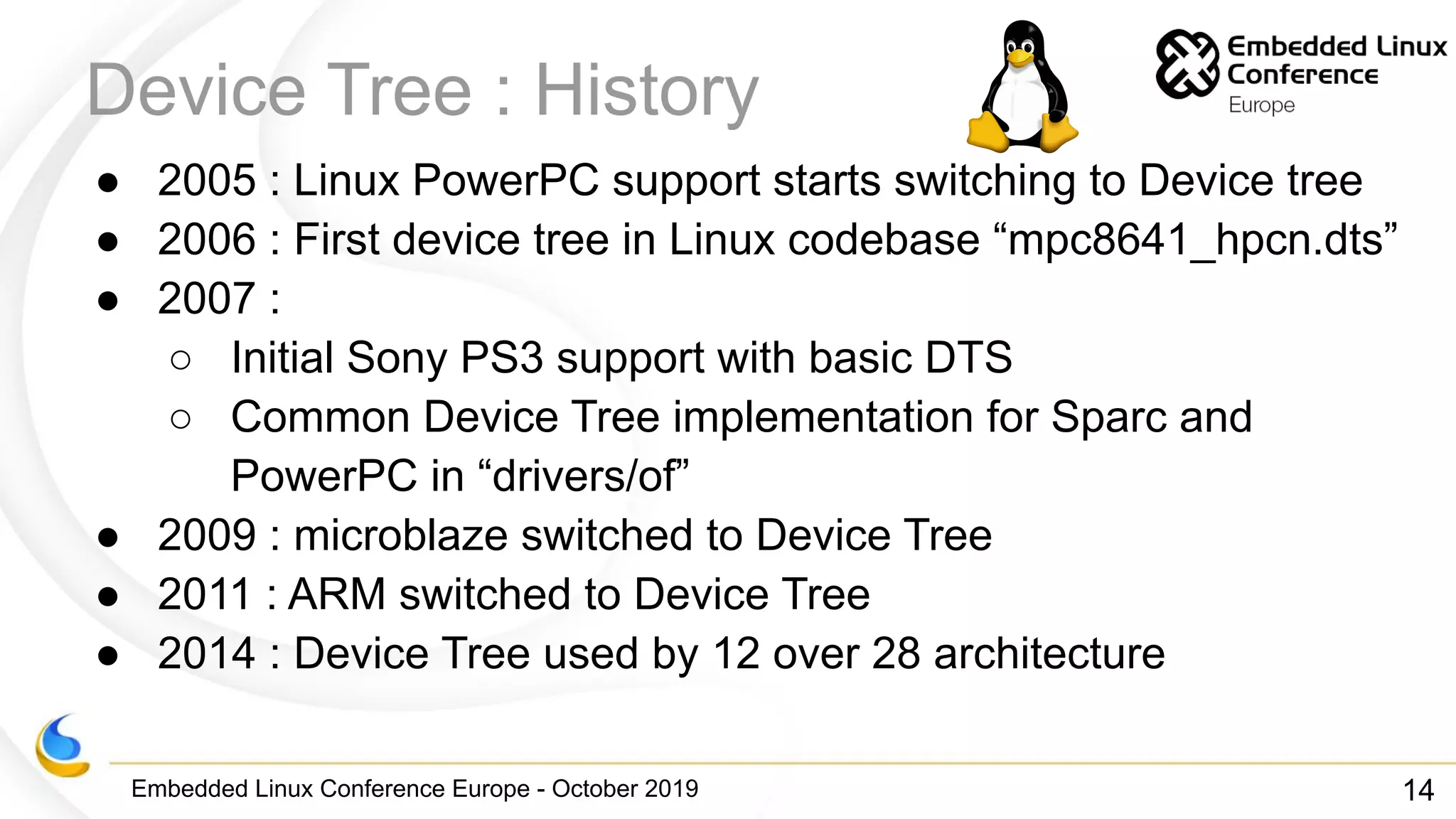 Embedded Linux Conference Europe - October 2019
Device Tree : History
● 2005 : Linux PowerPC support starts switching to Device tree
● 2006 : First device tree in Linux codebase “mpc8641_hpcn.dts”
● 2007 :
○ Initial Sony PS3 support with basic DTS
○ Common Device Tree implementation for Sparc and
PowerPC in “drivers/of”
● 2009 : microblaze switched to Device Tree
● 2011 : ARM switched to Device Tree
● 2014 : Device Tree used by 12 over 28 architecture
14
 