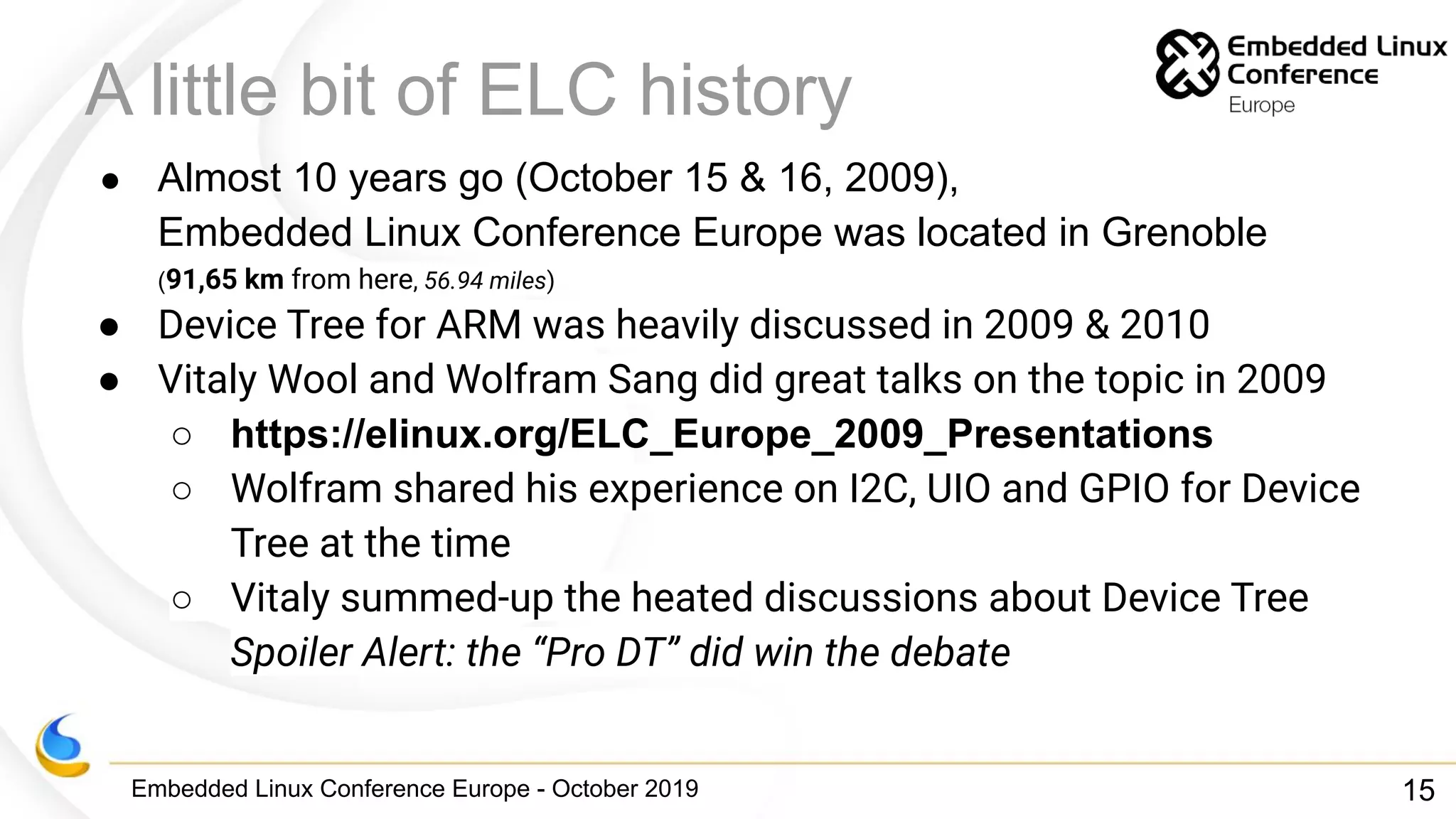 Embedded Linux Conference Europe - October 2019
A little bit of ELC history
● Almost 10 years go (October 15 & 16, 2009),
Embedded Linux Conference Europe was located in Grenoble
(91,65 km from here, 56.94 miles)
● Device Tree for ARM was heavily discussed in 2009 & 2010
● Vitaly Wool and Wolfram Sang did great talks on the topic in 2009
○ https://elinux.org/ELC_Europe_2009_Presentations
○ Wolfram shared his experience on I2C, UIO and GPIO for Device
Tree at the time
○ Vitaly summed-up the heated discussions about Device Tree
Spoiler Alert: the “Pro DT” did win the debate
15
 