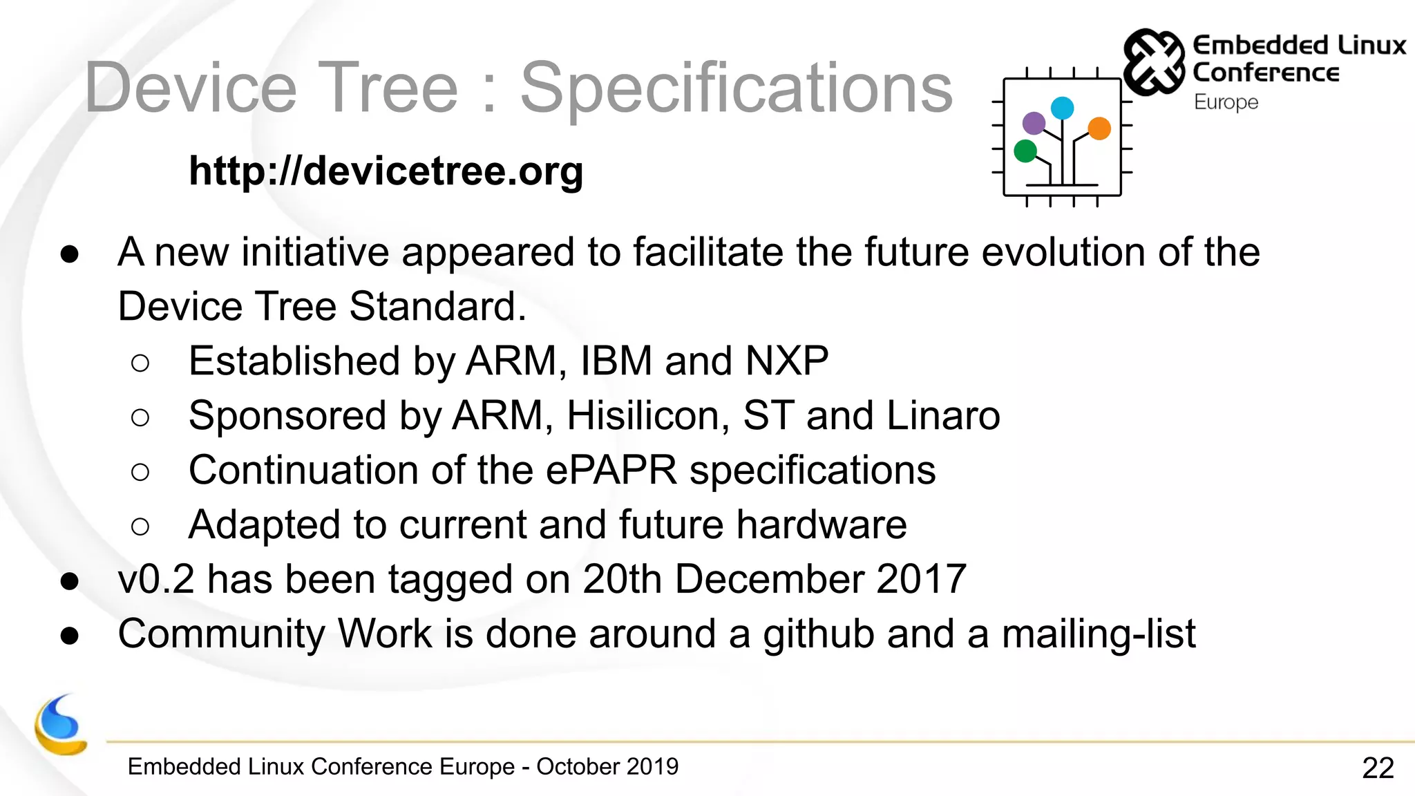 Embedded Linux Conference Europe - October 2019
Device Tree : Specifications
http://devicetree.org
● A new initiative appeared to facilitate the future evolution of the
Device Tree Standard.
○ Established by ARM, IBM and NXP
○ Sponsored by ARM, Hisilicon, ST and Linaro
○ Continuation of the ePAPR specifications
○ Adapted to current and future hardware
● v0.2 has been tagged on 20th December 2017
● Community Work is done around a github and a mailing-list
22
 
