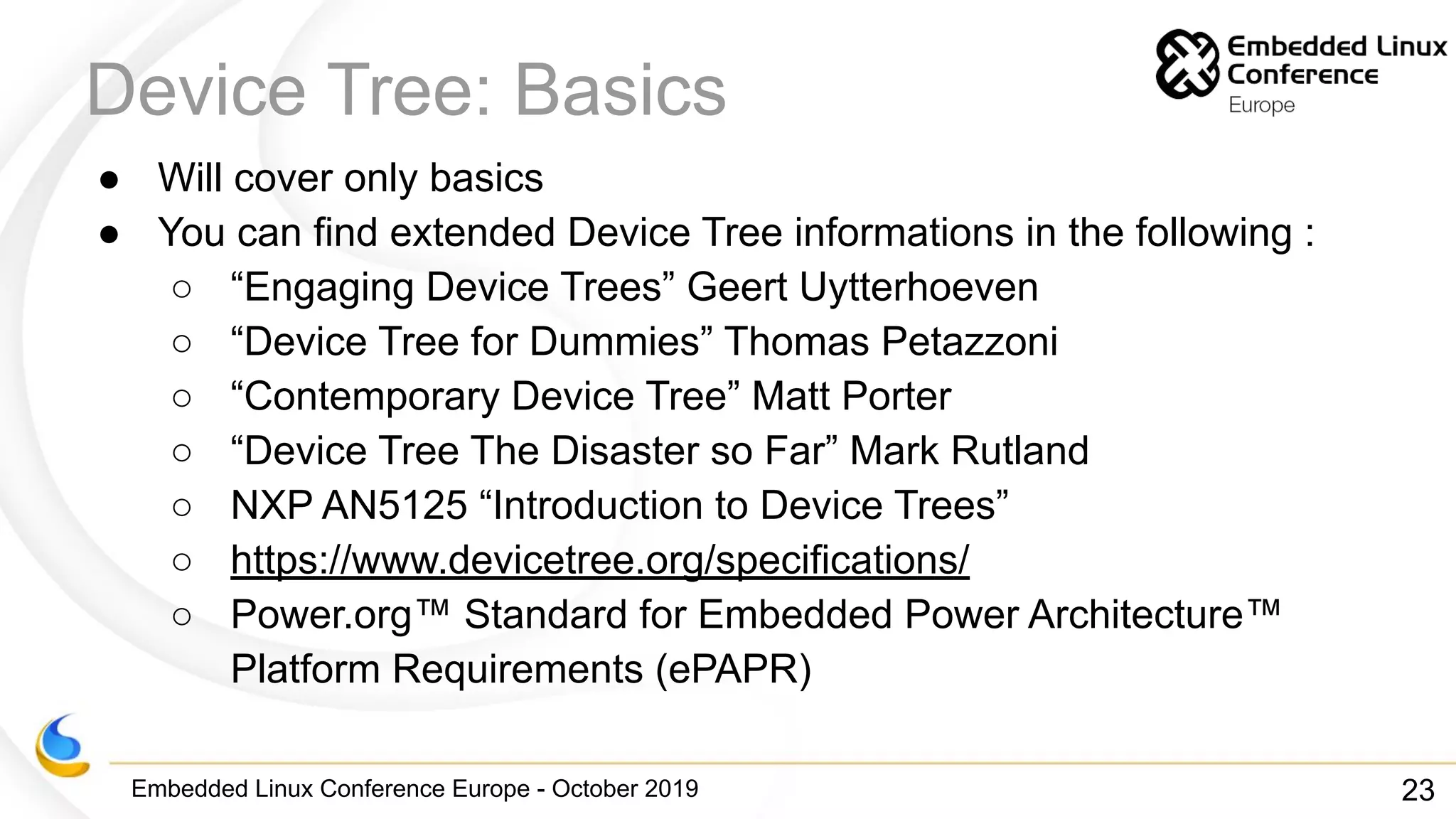 Embedded Linux Conference Europe - October 2019
Device Tree: Basics
● Will cover only basics
● You can find extended Device Tree informations in the following :
○ “Engaging Device Trees” Geert Uytterhoeven
○ “Device Tree for Dummies” Thomas Petazzoni
○ “Contemporary Device Tree” Matt Porter
○ “Device Tree The Disaster so Far” Mark Rutland
○ NXP AN5125 “Introduction to Device Trees”
○ https://www.devicetree.org/specifications/
○ Power.org™ Standard for Embedded Power Architecture™
Platform Requirements (ePAPR)
23
 