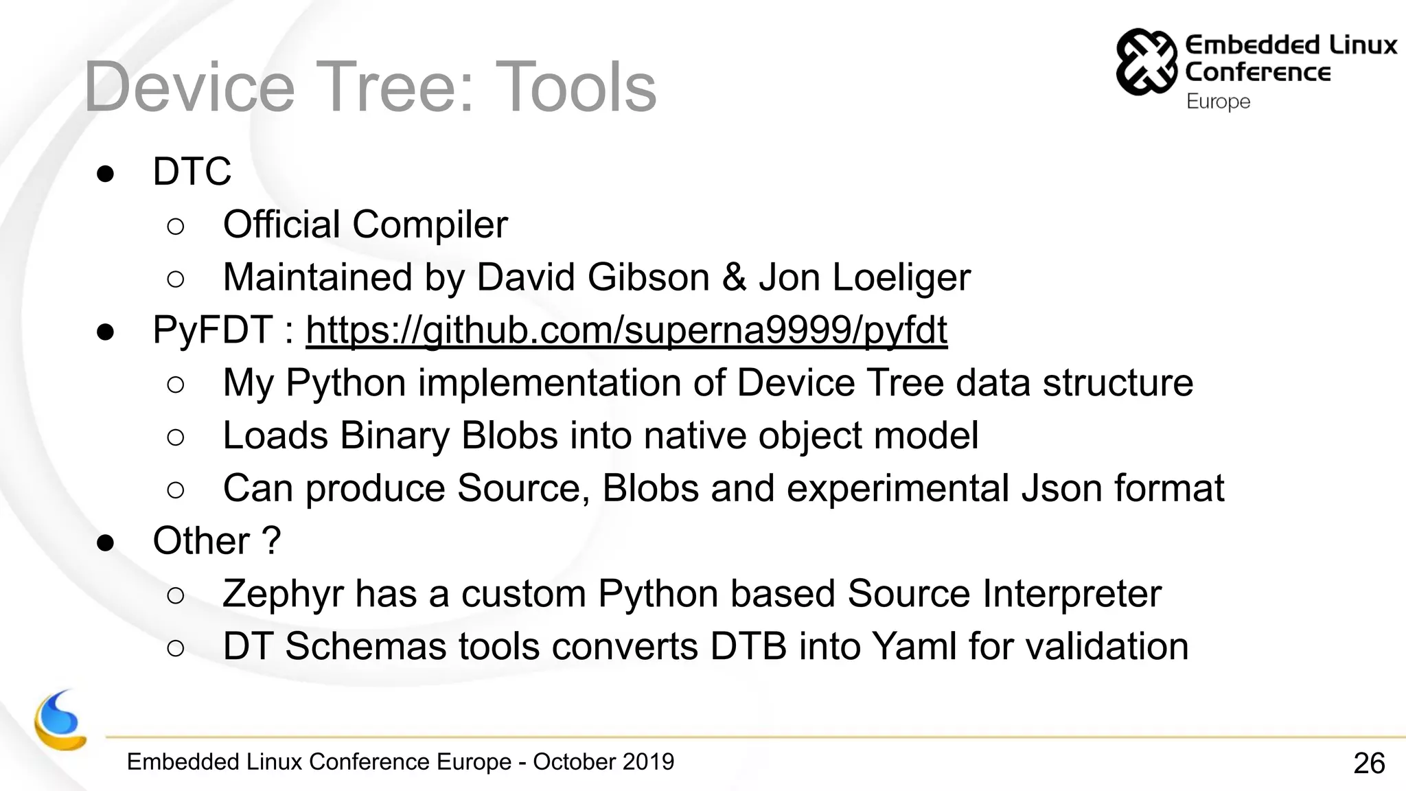 Embedded Linux Conference Europe - October 2019
Device Tree: Tools
● DTC
○ Official Compiler
○ Maintained by David Gibson & Jon Loeliger
● PyFDT : https://github.com/superna9999/pyfdt
○ My Python implementation of Device Tree data structure
○ Loads Binary Blobs into native object model
○ Can produce Source, Blobs and experimental Json format
● Other ?
○ Zephyr has a custom Python based Source Interpreter
○ DT Schemas tools converts DTB into Yaml for validation
26
 