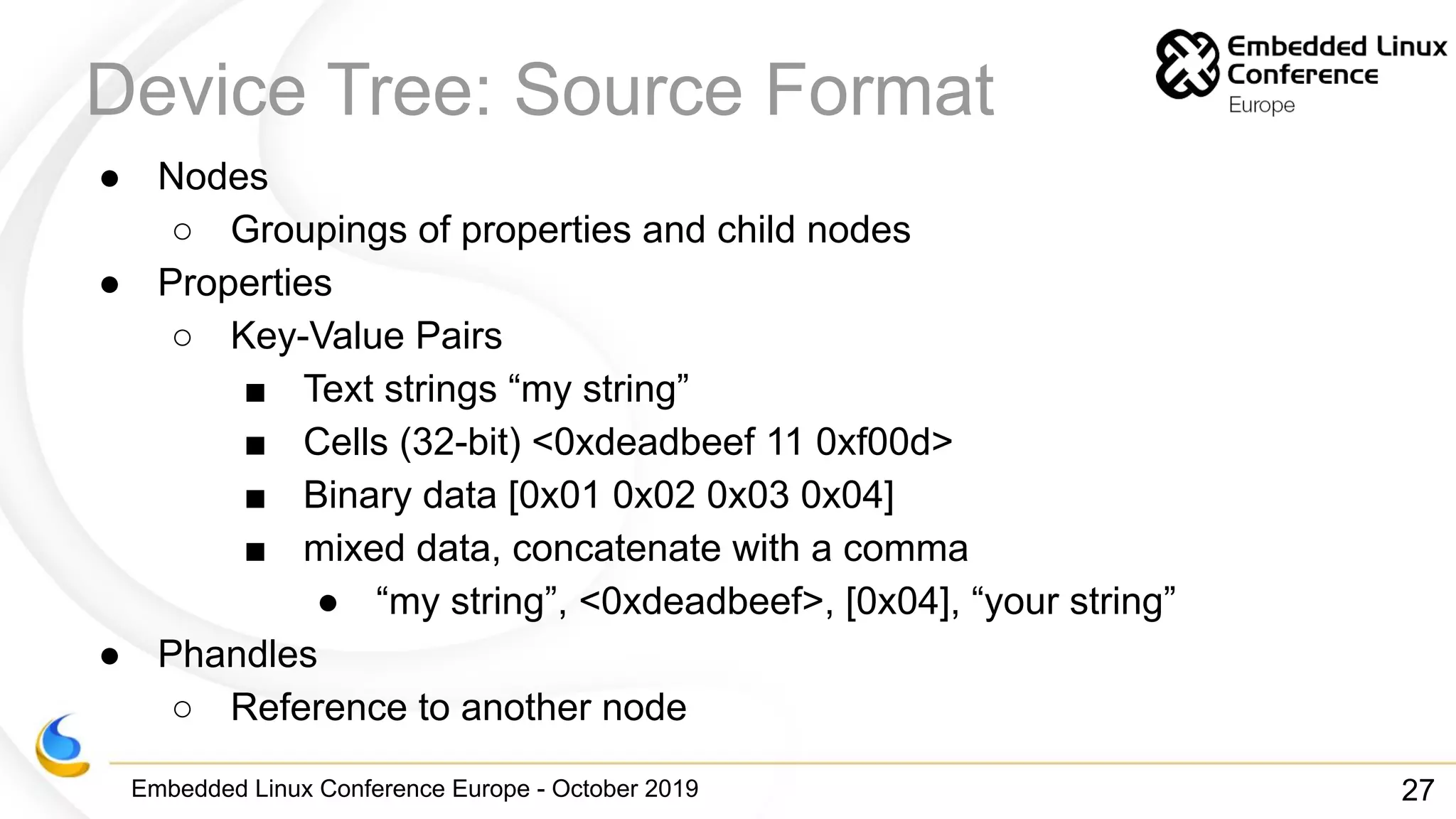 Embedded Linux Conference Europe - October 2019
Device Tree: Source Format
● Nodes
○ Groupings of properties and child nodes
● Properties
○ Key-Value Pairs
■ Text strings “my string”
■ Cells (32-bit) <0xdeadbeef 11 0xf00d>
■ Binary data [0x01 0x02 0x03 0x04]
■ mixed data, concatenate with a comma
● “my string”, <0xdeadbeef>, [0x04], “your string”
● Phandles
○ Reference to another node
27
 
