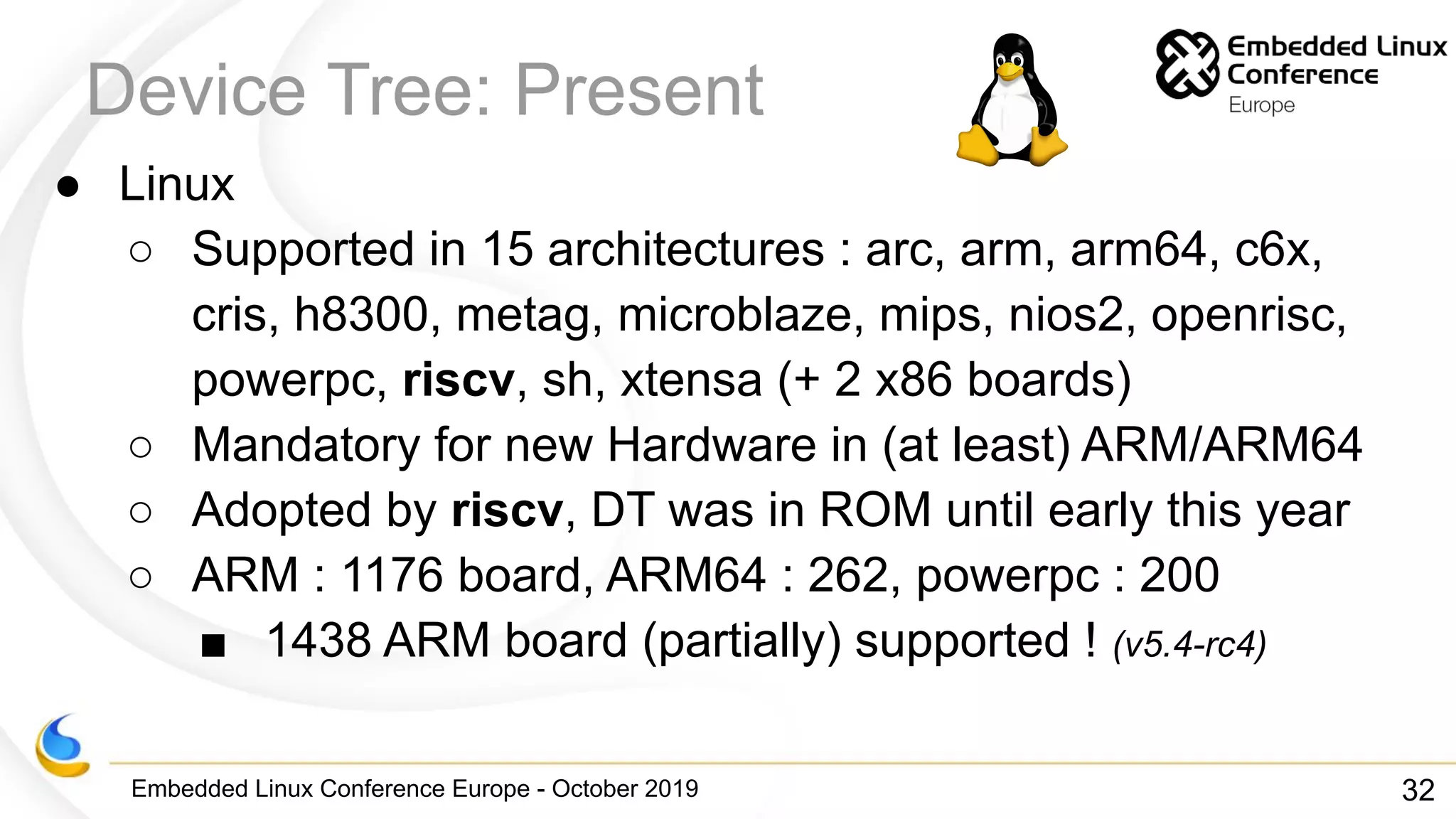 Embedded Linux Conference Europe - October 2019
Device Tree: Present
● Linux
○ Supported in 15 architectures : arc, arm, arm64, c6x,
cris, h8300, metag, microblaze, mips, nios2, openrisc,
powerpc, riscv, sh, xtensa (+ 2 x86 boards)
○ Mandatory for new Hardware in (at least) ARM/ARM64
○ Adopted by riscv, DT was in ROM until early this year
○ ARM : 1176 board, ARM64 : 262, powerpc : 200
■ 1438 ARM board (partially) supported ! (v5.4-rc4)
32
 
