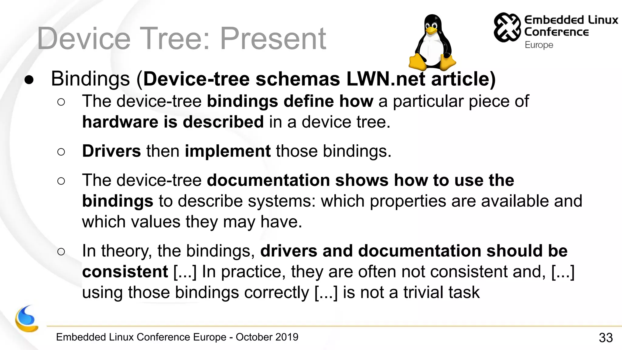 Embedded Linux Conference Europe - October 2019
Device Tree: Present
● Bindings (Device-tree schemas LWN.net article)
○ The device-tree bindings define how a particular piece of
hardware is described in a device tree.
○ Drivers then implement those bindings.
○ The device-tree documentation shows how to use the
bindings to describe systems: which properties are available and
which values they may have.
○ In theory, the bindings, drivers and documentation should be
consistent [...] In practice, they are often not consistent and, [...]
using those bindings correctly [...] is not a trivial task
33
 