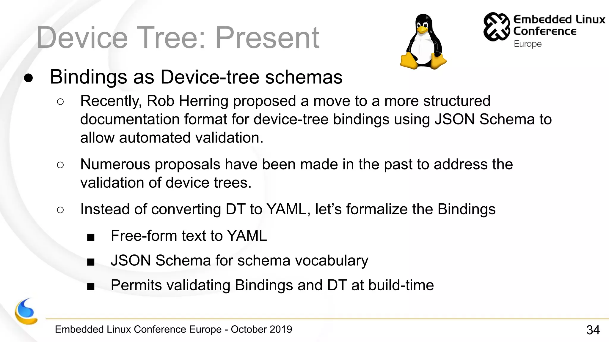 Embedded Linux Conference Europe - October 2019
Device Tree: Present
● Bindings as Device-tree schemas
○ Recently, Rob Herring proposed a move to a more structured
documentation format for device-tree bindings using JSON Schema to
allow automated validation.
○ Numerous proposals have been made in the past to address the
validation of device trees.
○ Instead of converting DT to YAML, let’s formalize the Bindings
■ Free-form text to YAML
■ JSON Schema for schema vocabulary
■ Permits validating Bindings and DT at build-time
34
 