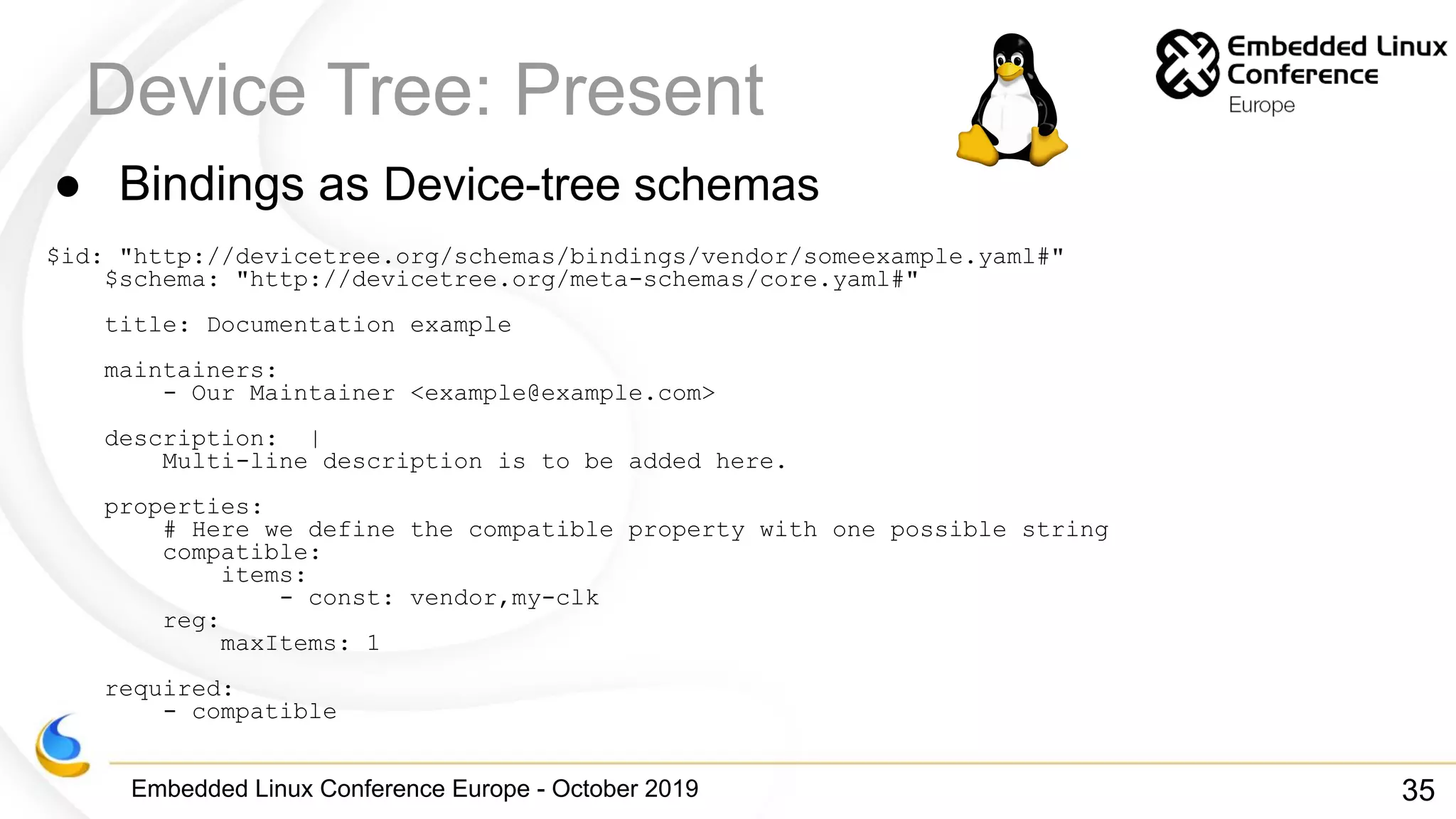 Embedded Linux Conference Europe - October 2019
Device Tree: Present
● Bindings as Device-tree schemas
$id: "http://devicetree.org/schemas/bindings/vendor/someexample.yaml#"
$schema: "http://devicetree.org/meta-schemas/core.yaml#"
title: Documentation example
maintainers:
- Our Maintainer <example@example.com>
description: |
Multi-line description is to be added here.
properties:
# Here we define the compatible property with one possible string
compatible:
items:
- const: vendor,my-clk
reg:
maxItems: 1
required:
- compatible
35
 