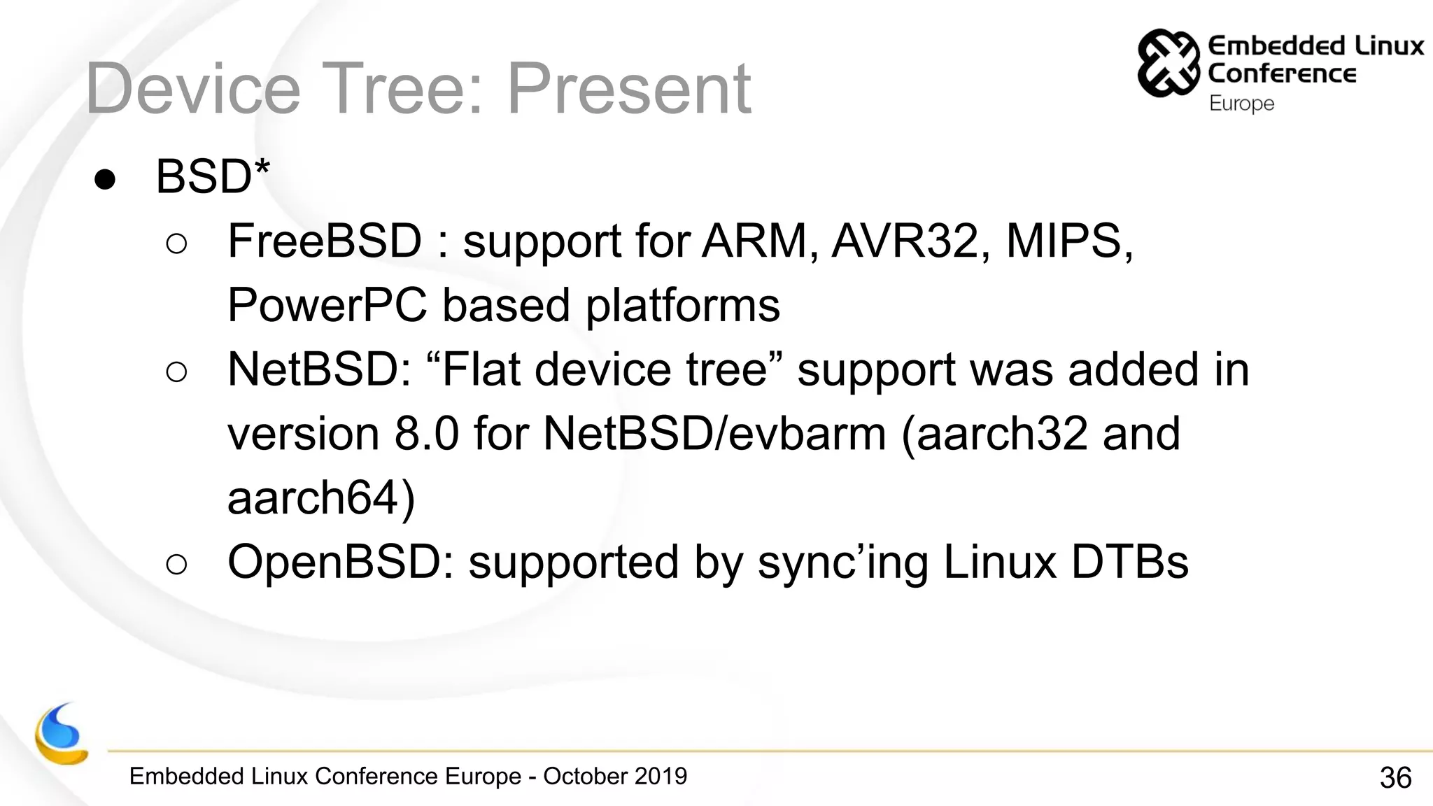 Embedded Linux Conference Europe - October 2019
Device Tree: Present
● BSD*
○ FreeBSD : support for ARM, AVR32, MIPS,
PowerPC based platforms
○ NetBSD: “Flat device tree” support was added in
version 8.0 for NetBSD/evbarm (aarch32 and
aarch64)
○ OpenBSD: supported by sync’ing Linux DTBs
36
 