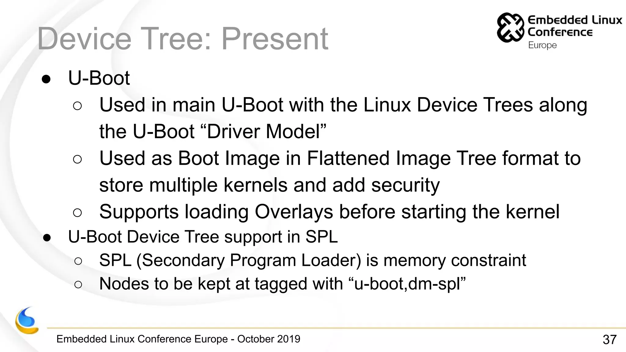 Embedded Linux Conference Europe - October 2019
Device Tree: Present
● U-Boot
○ Used in main U-Boot with the Linux Device Trees along
the U-Boot “Driver Model”
○ Used as Boot Image in Flattened Image Tree format to
store multiple kernels and add security
○ Supports loading Overlays before starting the kernel
● U-Boot Device Tree support in SPL
○ SPL (Secondary Program Loader) is memory constraint
○ Nodes to be kept at tagged with “u-boot,dm-spl”
37
 