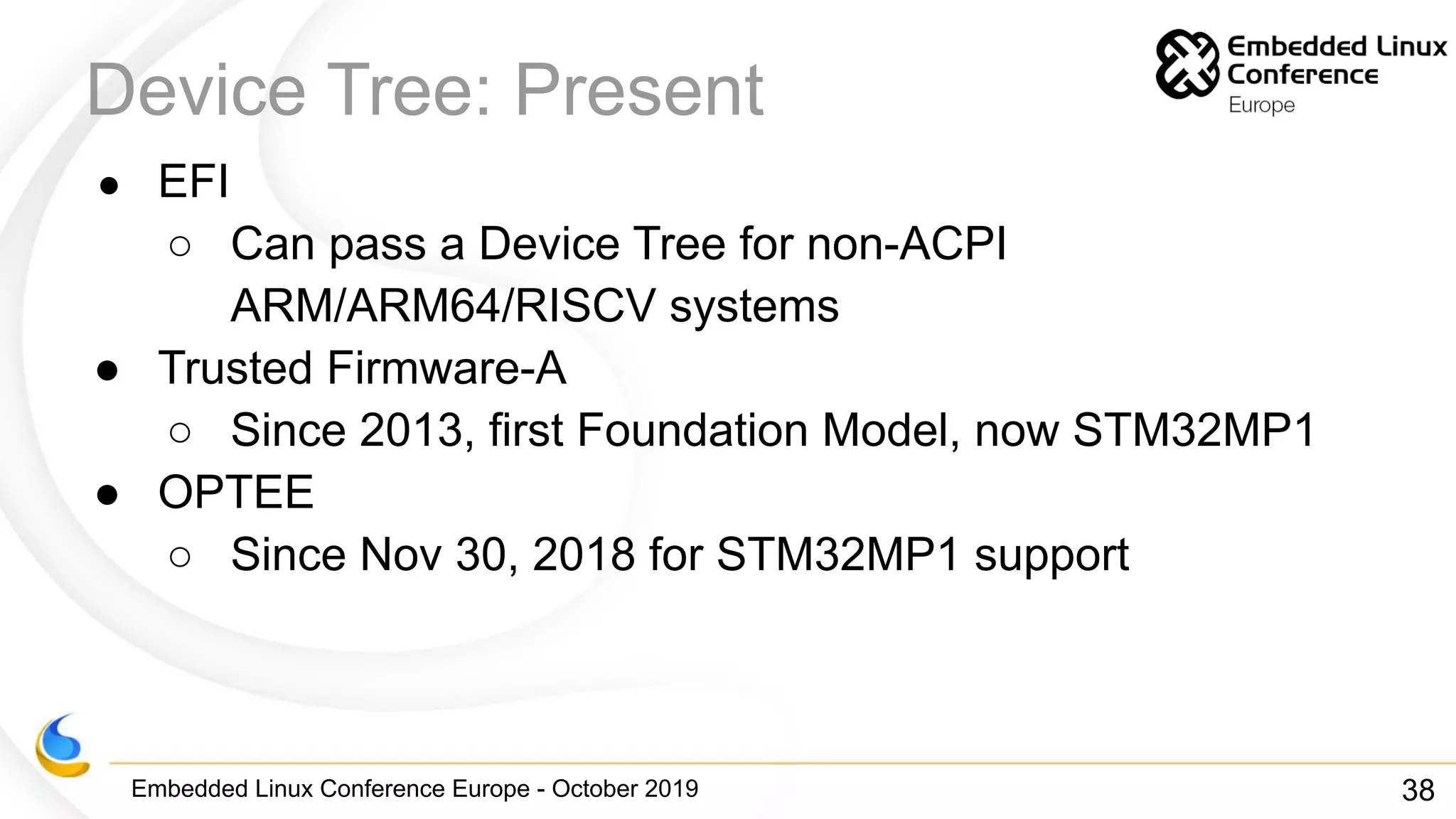 Embedded Linux Conference Europe - October 2019
Device Tree: Present
● EFI
○ Can pass a Device Tree for non-ACPI
ARM/ARM64/RISCV systems
● Trusted Firmware-A
○ Since 2013, first Foundation Model, now STM32MP1
● OPTEE
○ Since Nov 30, 2018 for STM32MP1 support
38
 