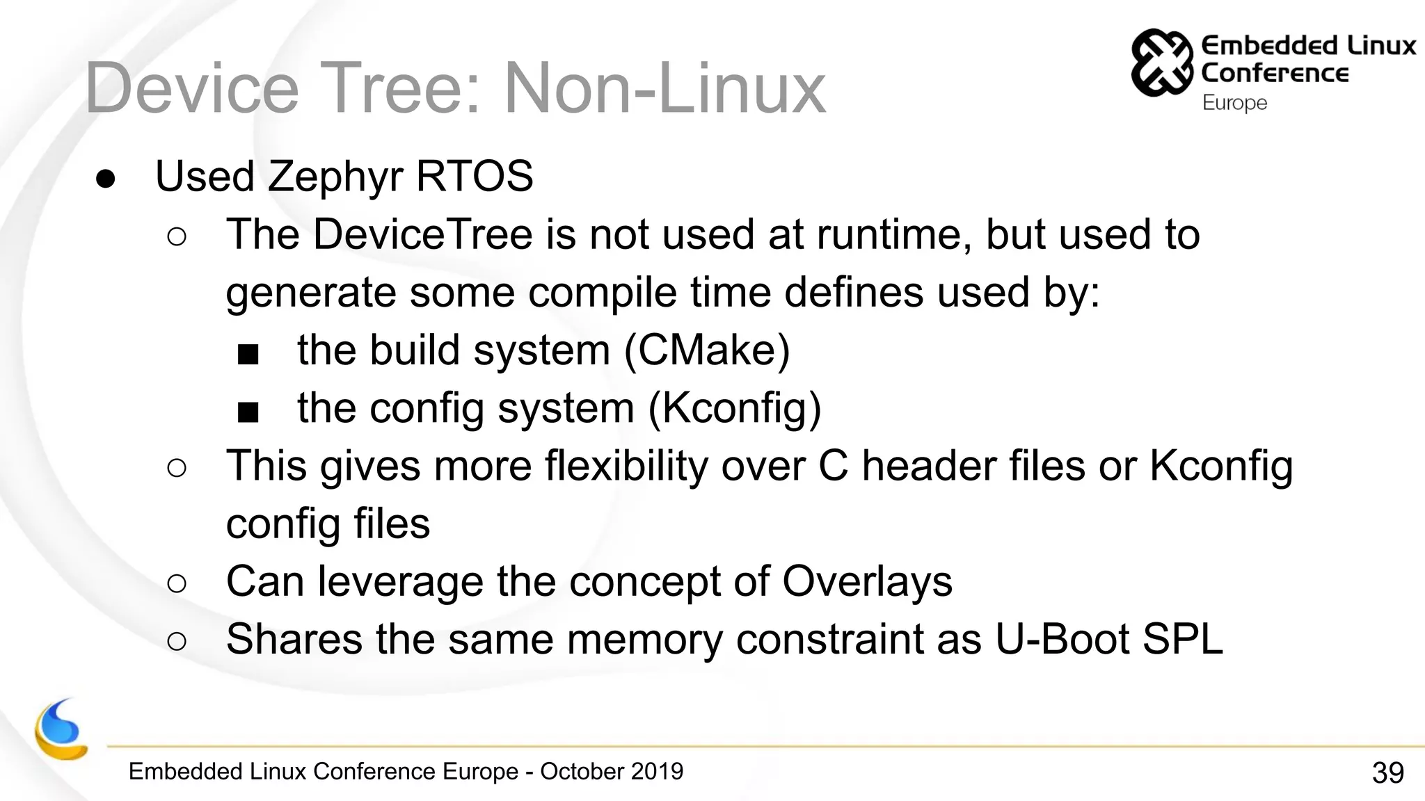 Embedded Linux Conference Europe - October 2019
Device Tree: Non-Linux
● Used Zephyr RTOS
○ The DeviceTree is not used at runtime, but used to
generate some compile time defines used by:
■ the build system (CMake)
■ the config system (Kconfig)
○ This gives more flexibility over C header files or Kconfig
config files
○ Can leverage the concept of Overlays
○ Shares the same memory constraint as U-Boot SPL
39
 