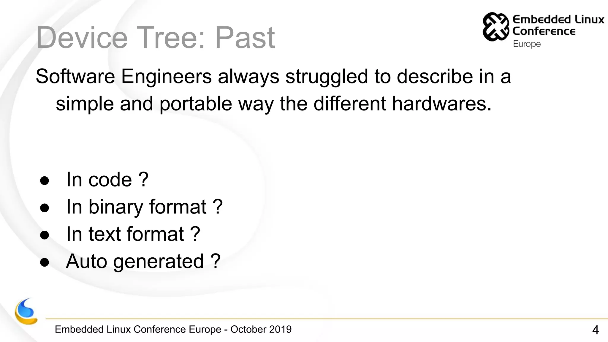 Embedded Linux Conference Europe - October 2019
Device Tree: Past
Software Engineers always struggled to describe in a
simple and portable way the different hardwares.
● In code ?
● In binary format ?
● In text format ?
● Auto generated ?
4
 