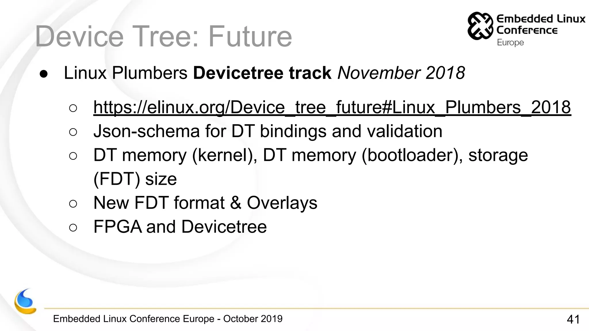 Embedded Linux Conference Europe - October 2019
Device Tree: Future
● Linux Plumbers Devicetree track November 2018
○ https://elinux.org/Device_tree_future#Linux_Plumbers_2018
○ Json-schema for DT bindings and validation
○ DT memory (kernel), DT memory (bootloader), storage
(FDT) size
○ New FDT format & Overlays
○ FPGA and Devicetree
41
 
