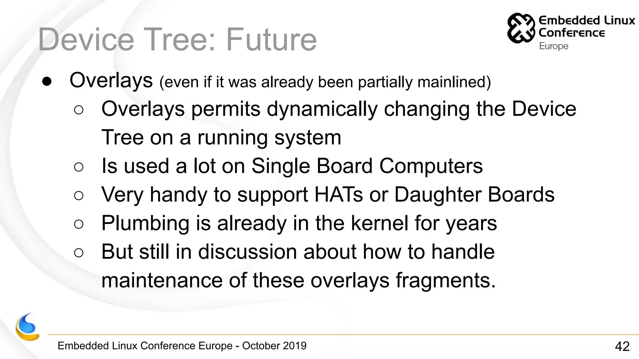 Embedded Linux Conference Europe - October 2019
Device Tree: Future
● Overlays (even if it was already been partially mainlined)
○ Overlays permits dynamically changing the Device
Tree on a running system
○ Is used a lot on Single Board Computers
○ Very handy to support HATs or Daughter Boards
○ Plumbing is already in the kernel for years
○ But still in discussion about how to handle
maintenance of these overlays fragments.
42
 