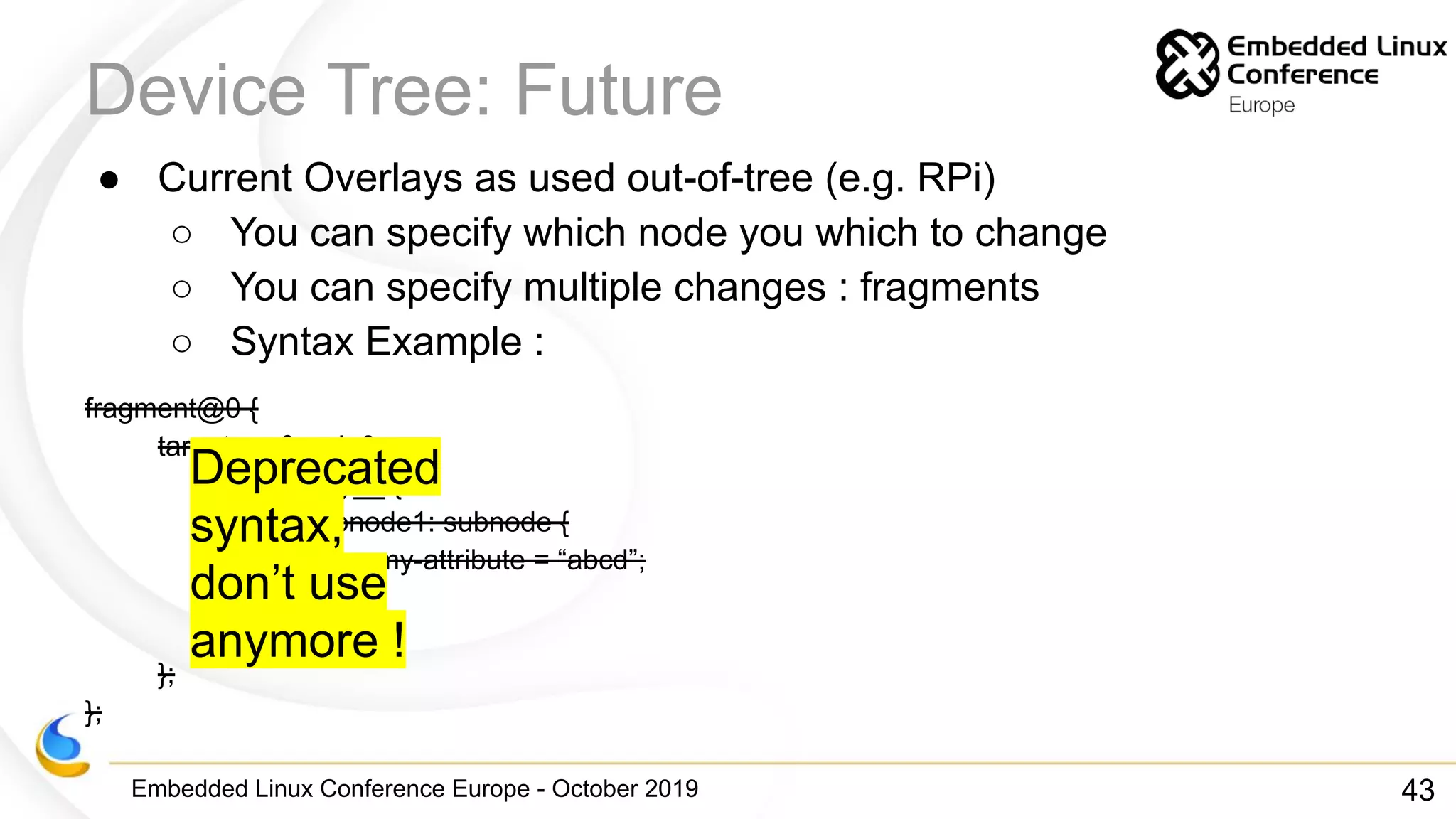 Embedded Linux Conference Europe - October 2019
Device Tree: Future
● Current Overlays as used out-of-tree (e.g. RPi)
○ You can specify which node you which to change
○ You can specify multiple changes : fragments
○ Syntax Example :
fragment@0 {
target = <&node0>;
__overlay__ {
subnode1: subnode {
my-attribute = “abcd”;
};
};
};
};
43
Deprecated
syntax,
don’t use
anymore !
 