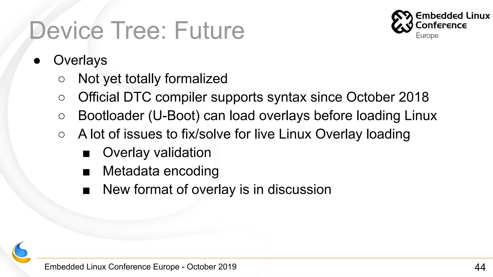 Embedded Linux Conference Europe - October 2019
Device Tree: Future
● Overlays
○ Not yet totally formalized
○ Official DTC compiler supports syntax since October 2018
○ Bootloader (U-Boot) can load overlays before loading Linux
○ A lot of issues to fix/solve for live Linux Overlay loading
■ Overlay validation
■ Metadata encoding
■ New format of overlay is in discussion
44
 
