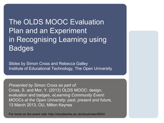 The OLDS MOOC Evaluation
Plan and an Experiment
in Recognising Learning using
Badges
Slides by Simon Cross and Rebecca Galley
Institute of Educational Technology, The Open University



Presented by Simon Cross as part of:
Cross, S. and Mor, Y. (2013) OLDS MOOC: design,
evaluation and badges, eLearning Community Event:
MOOCs at the Open University: past, present and future,
13 March 2013, OU, Milton Keynes

For more on the event visit: http://cloudworks.ac.uk/cloud/view/8043
 