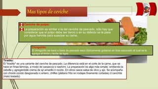 Mas tipos de ceviche
 Ceviche de pulpo:
 La preparación es similar a la del ceviche de pescado, sólo hay que
considerar que el pulpo debe ser tierno o en su defecto se le pasa
por agua hervida para suavizar su carne.
Chinguirito:
El chinguirito se hace a base de pescado seco (típicamente guitarra) en tiras sazonado al cual se le
agrega el limón y leche de tigre.
Tiradito:
El "tiradito" es una variante del ceviche de pescado. La diferencia está en el corte de la carne, que se
hace en finas láminas, a modo de carpaccio o sashimi. La preparación es algo más simple, omitiendo la
cebolla y agregándole crema de ají amarillo ò rocoto. En otros casos salsa de olivo y ajo. Se acompaña
con choclo cocido desgranado o entero, chifles (plátano frito en rodajas finamente cortadas) ò canchita
(maíz tostado)
 