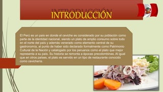 INTRODUCCIÓN
El Perú es un país en donde el ceviche es considerado por su población como
parte de la identidad nacional, siendo un plato de amplio consumo sobre todo
en el norte del país y además venerado como elemento central de su
gastronomía, al punto de haber sido declarado formalmente como Patrimonio
Cultural de la Nación y catalogado por los peruanos como el plato que mejor
representa a su país. Su historia se remonta a épocas precolombinas. Al igual
que en otros países, el plato es servido en un tipo de restaurante conocido
como cevichería.
 